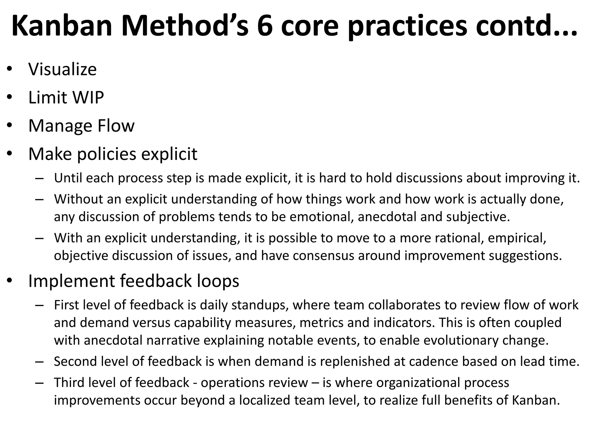 Kanban Method’s 6 core practices contd... 
• Visualize 
• Limit WIP 
• Manage Flow 
• Make policies explicit 
– Until each process step is made explicit, it is hard to hold discussions about improving it. 
– Without an explicit understanding of how things work and how work is actually done, 
any discussion of problems tends to be emotional, anecdotal and subjective. 
– With an explicit understanding, it is possible to move to a more rational, empirical, 
objective discussion of issues, and have consensus around improvement suggestions. 
• Implement feedback loops 
– First level of feedback is daily standups, where team collaborates to review flow of work 
and demand versus capability measures, metrics and indicators. This is often coupled 
with anecdotal narrative explaining notable events, to enable evolutionary change. 
– Second level of feedback is when demand is replenished at cadence based on lead time. 
– Third level of feedback - operations review – is where organizational process 
improvements occur beyond a localized team level, to realize full benefits of Kanban. 
 