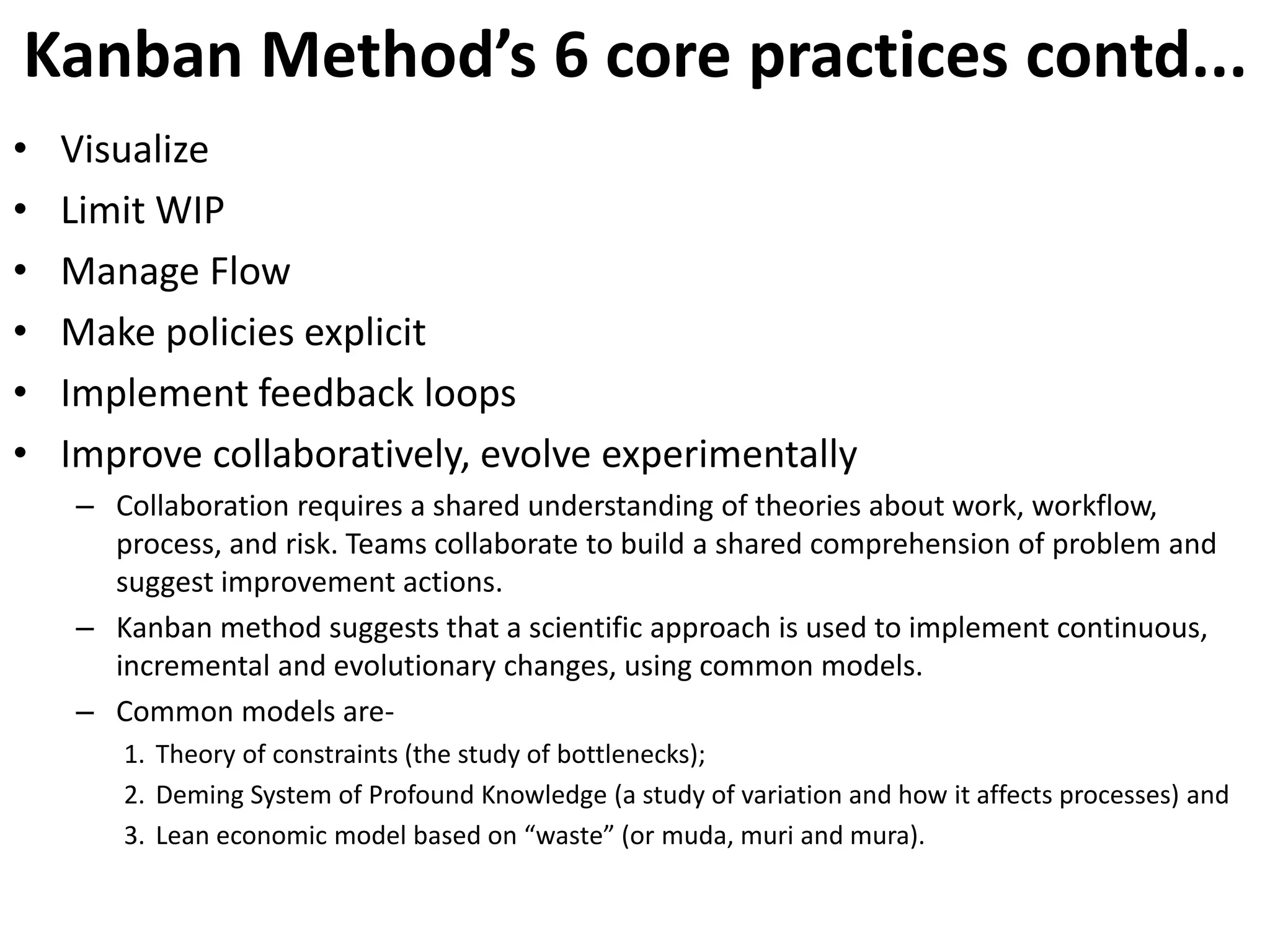 Kanban Method’s 6 core practices contd... 
• Visualize 
• Limit WIP 
• Manage Flow 
• Make policies explicit 
• Implement feedback loops 
• Improve collaboratively, evolve experimentally 
– Collaboration requires a shared understanding of theories about work, workflow, 
process, and risk. Teams collaborate to build a shared comprehension of problem and 
suggest improvement actions. 
– Kanban method suggests that a scientific approach is used to implement continuous, 
incremental and evolutionary changes, using common models. 
– Common models are- 
1. Theory of constraints (the study of bottlenecks); 
2. Deming System of Profound Knowledge (a study of variation and how it affects processes) and 
3. Lean economic model based on “waste” (or muda, muri and mura). 
 