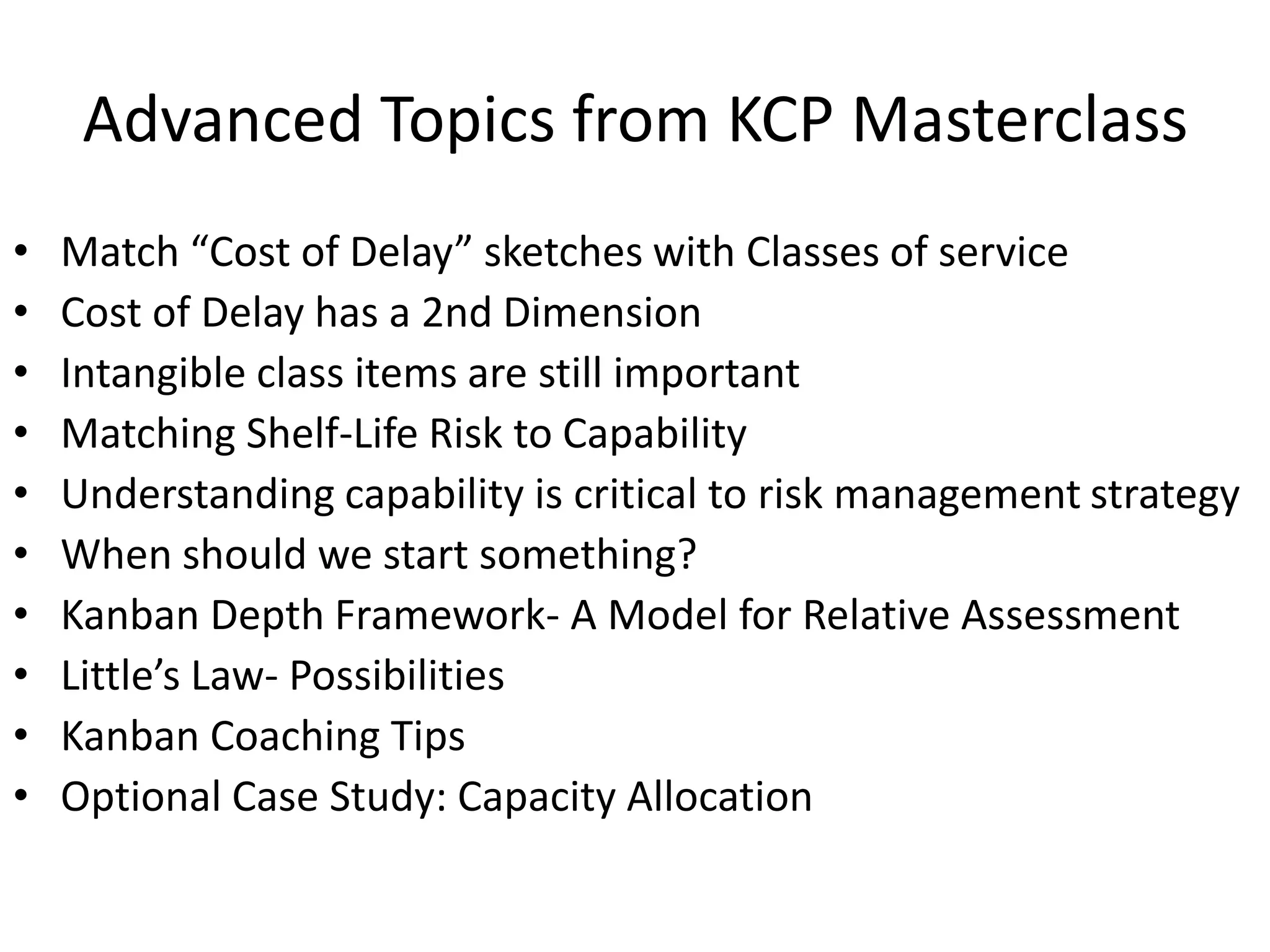 Advanced Topics from KCP Masterclass 
• Match “Cost of Delay” sketches with Classes of service 
• Cost of Delay has a 2nd Dimension 
• Intangible class items are still important 
• Matching Shelf-Life Risk to Capability 
• Understanding capability is critical to risk management strategy 
• When should we start something? 
• Kanban Depth Framework- A Model for Relative Assessment 
• Little’s Law- Possibilities 
• Kanban Coaching Tips 
• Optional Case Study: Capacity Allocation 
 
