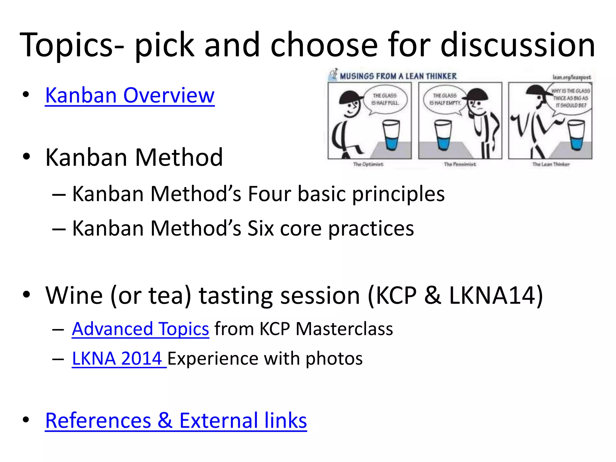 Topics- pick and choose for discussion 
• Kanban Overview 
• Kanban Method 
– Kanban Method’s Four basic principles 
– Kanban Method’s Six core practices 
• Wine (or tea) tasting session (KCP & LKNA14) 
– Advanced Topics from KCP Masterclass 
– LKNA 2014 Experience with photos 
• References & External links 
 