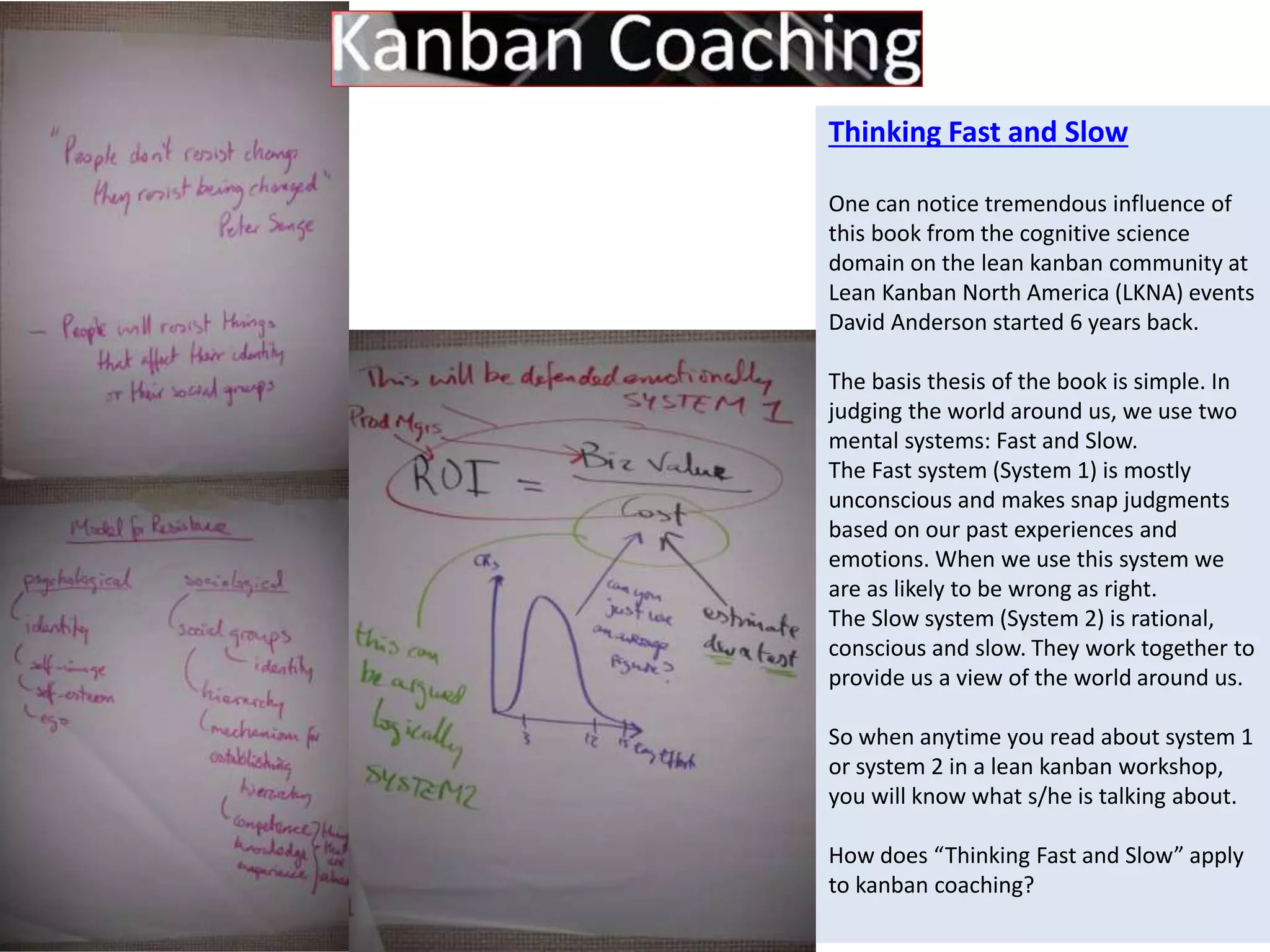 Thinking Fast and Slow 
One can notice tremendous influence of 
this book from the cognitive science 
domain on the lean kanban community at 
Lean Kanban North America (LKNA) events 
David Anderson started 6 years back. 
The basis thesis of the book is simple. In 
judging the world around us, we use two 
mental systems: Fast and Slow. 
The Fast system (System 1) is mostly 
unconscious and makes snap judgments 
based on our past experiences and 
emotions. When we use this system we 
are as likely to be wrong as right. 
The Slow system (System 2) is rational, 
conscious and slow. They work together to 
provide us a view of the world around us. 
So when anytime you read about system 1 
or system 2 in a lean kanban workshop, 
you will know what s/he is talking about. 
How does “Thinking Fast and Slow” apply 
to kanban coaching? 
 