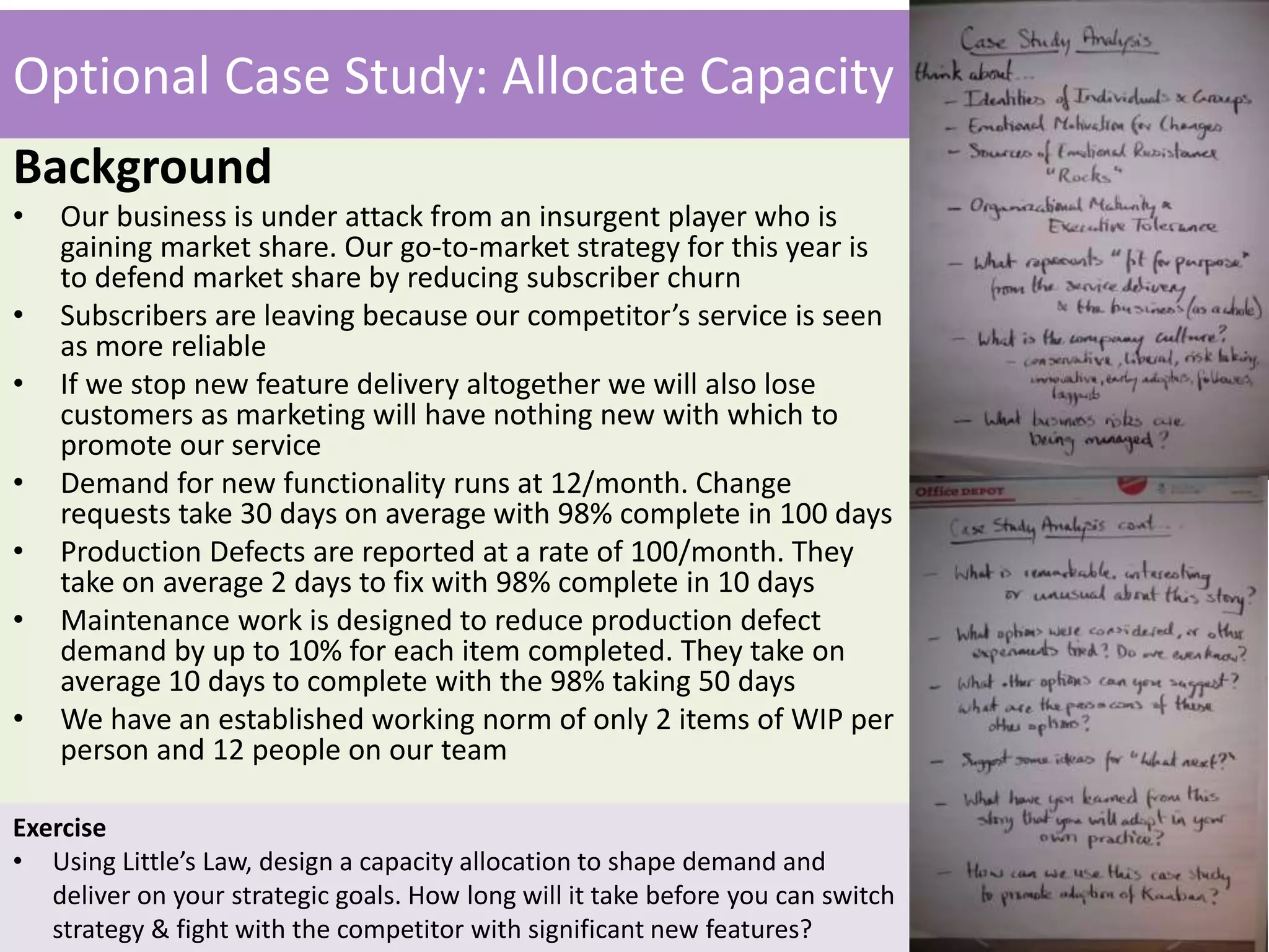 Optional Case Study: Allocate Capacity 
Background 
• Our business is under attack from an insurgent player who is 
gaining market share. Our go-to-market strategy for this year is 
to defend market share by reducing subscriber churn 
• Subscribers are leaving because our competitor’s service is seen 
as more reliable 
• If we stop new feature delivery altogether we will also lose 
customers as marketing will have nothing new with which to 
promote our service 
• Demand for new functionality runs at 12/month. Change 
requests take 30 days on average with 98% complete in 100 days 
• Production Defects are reported at a rate of 100/month. They 
take on average 2 days to fix with 98% complete in 10 days 
• Maintenance work is designed to reduce production defect 
demand by up to 10% for each item completed. They take on 
average 10 days to complete with the 98% taking 50 days 
• We have an established working norm of only 2 items of WIP per 
person and 12 people on our team 
Exercise 
• Using Little’s Law, design a capacity allocation to shape demand and 
deliver on your strategic goals. How long will it take before you can switch 
strategy & fight with the competitor with significant new features? 
 