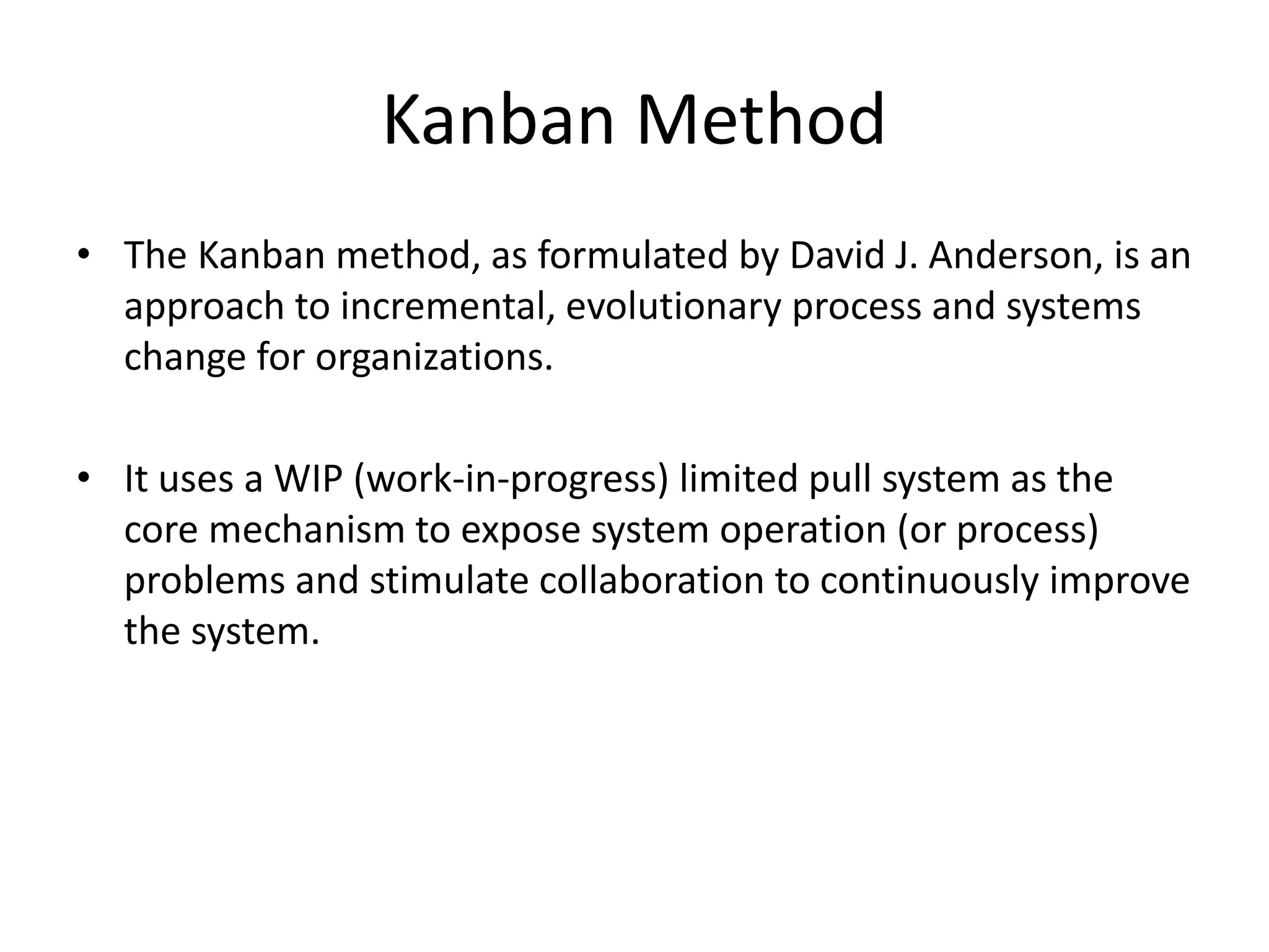 Kanban Method 
• The Kanban method, as formulated by David J. Anderson, is an 
approach to incremental, evolutionary process and systems 
change for organizations. 
• It uses a WIP (work-in-progress) limited pull system as the 
core mechanism to expose system operation (or process) 
problems and stimulate collaboration to continuously improve 
the system. 
 