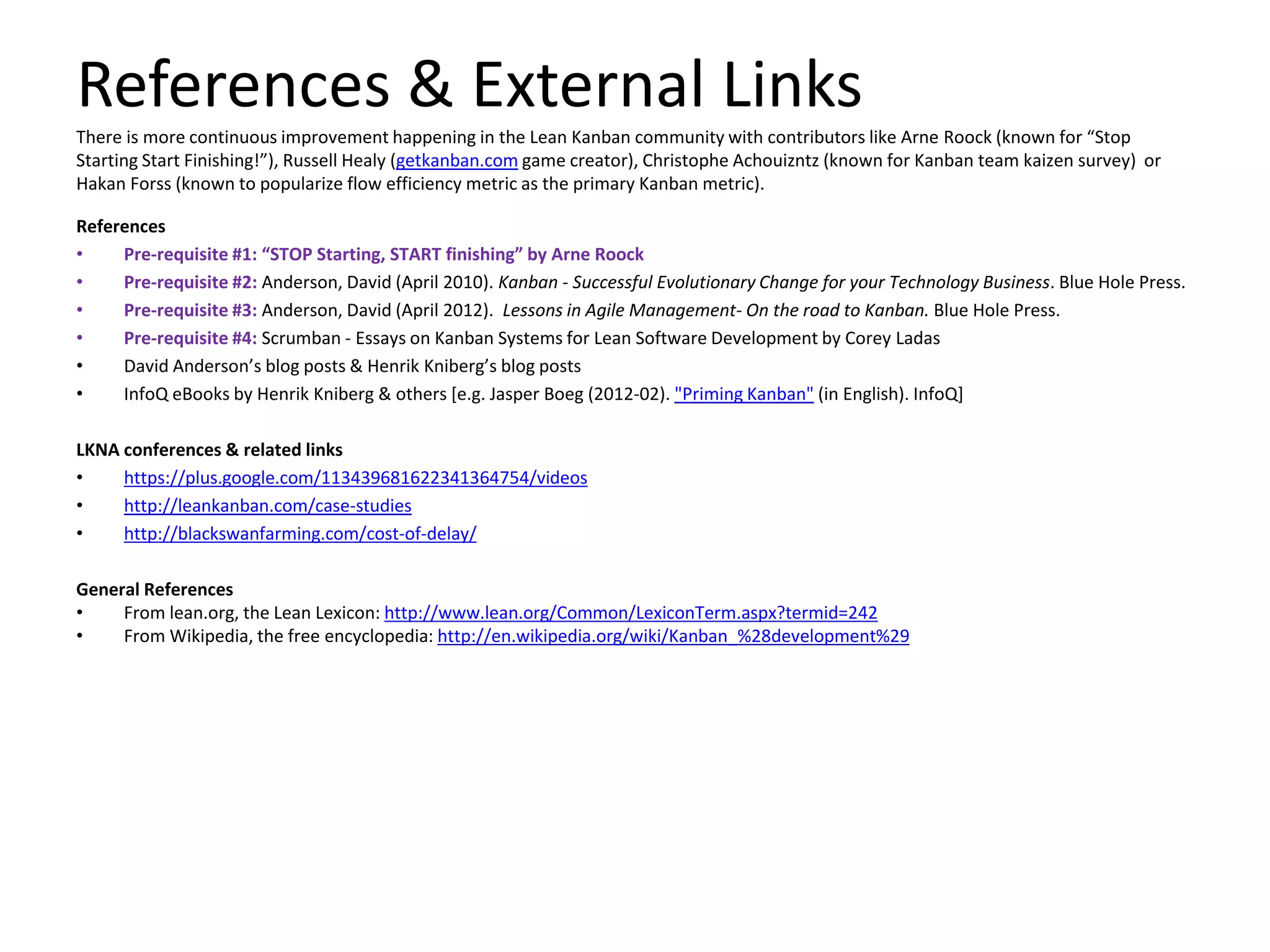 References & External Links 
There is more continuous improvement happening in the Lean Kanban community with contributors like Arne Roock (known for “Stop 
Starting Start Finishing!”), Russell Healy (getkanban.comgame creator), Christophe Achouizntz (known for Kanban team kaizen survey) or 
Hakan Forss (known to popularize flow efficiency metric as the primary Kanban metric). 
References 
• Pre-requisite #1: “STOP Starting, START finishing” by Arne Roock 
• Pre-requisite #2: Anderson, David (April 2010). Kanban - Successful Evolutionary Change for your Technology Business. Blue Hole Press. 
• Pre-requisite #3: Anderson, David (April 2012). Lessons in Agile Management- On the road to Kanban. Blue Hole Press. 
• Pre-requisite #4: Scrumban - Essays on Kanban Systems for Lean Software Development by Corey Ladas 
• David Anderson’s blog posts & Henrik Kniberg’s blog posts 
• InfoQ eBooks by Henrik Kniberg & others [e.g. Jasper Boeg (2012-02). "Priming Kanban" (in English). InfoQ] 
LKNA conferences & related links 
• https://plus.google.com/113439681622341364754/videos 
• http://leankanban.com/case-studies 
• http://blackswanfarming.com/cost-of-delay/ 
General References 
• From lean.org, the Lean Lexicon: http://www.lean.org/Common/LexiconTerm.aspx?termid=242 
• From Wikipedia, the free encyclopedia: http://en.wikipedia.org/wiki/Kanban_%28development%29 
