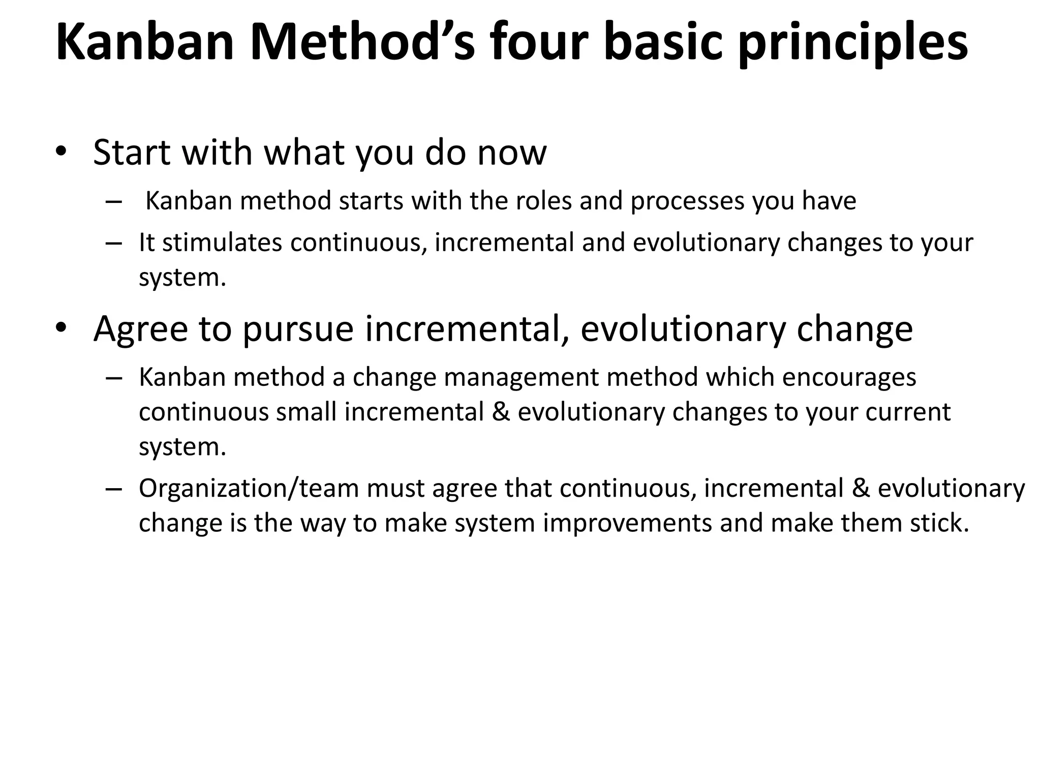 Kanban Method’s four basic principles 
• Start with what you do now 
– Kanban method starts with the roles and processes you have 
– It stimulates continuous, incremental and evolutionary changes to your 
system. 
• Agree to pursue incremental, evolutionary change 
– Kanban method a change management method which encourages 
continuous small incremental & evolutionary changes to your current 
system. 
– Organization/team must agree that continuous, incremental & evolutionary 
change is the way to make system improvements and make them stick. 
 