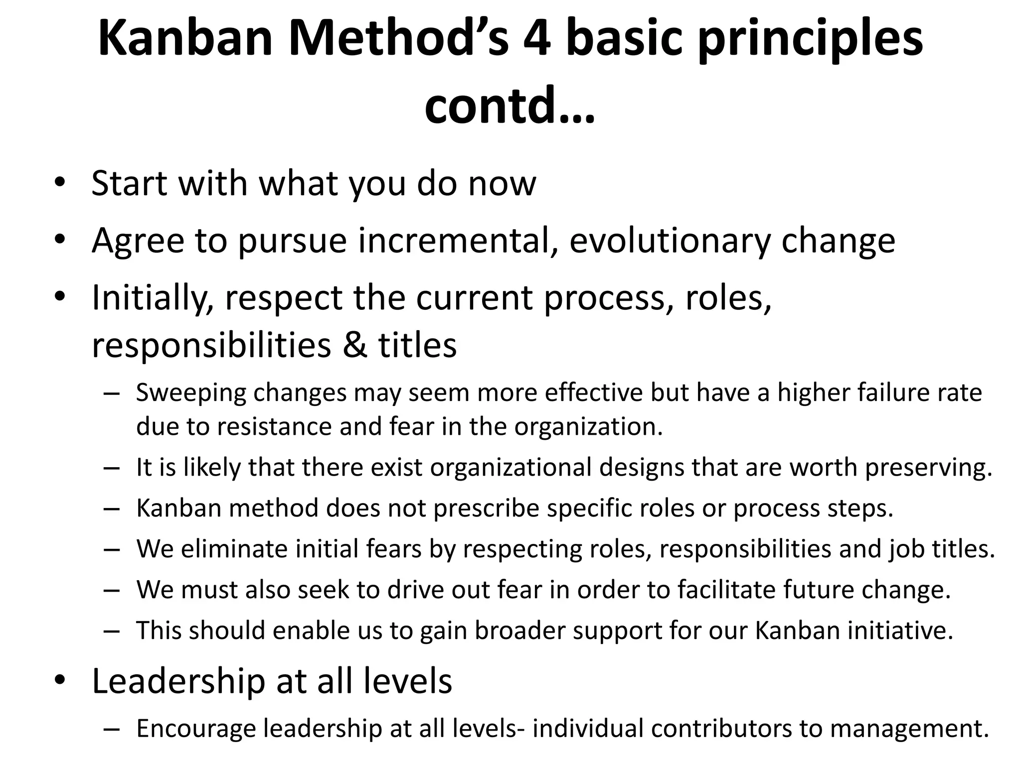 Kanban Method’s 4 basic principles 
contd… 
• Start with what you do now 
• Agree to pursue incremental, evolutionary change 
• Initially, respect the current process, roles, 
responsibilities & titles 
– Sweeping changes may seem more effective but have a higher failure rate 
due to resistance and fear in the organization. 
– It is likely that there exist organizational designs that are worth preserving. 
– Kanban method does not prescribe specific roles or process steps. 
– We eliminate initial fears by respecting roles, responsibilities and job titles. 
– We must also seek to drive out fear in order to facilitate future change. 
– This should enable us to gain broader support for our Kanban initiative. 
• Leadership at all levels 
– Encourage leadership at all levels- individual contributors to management. 
 