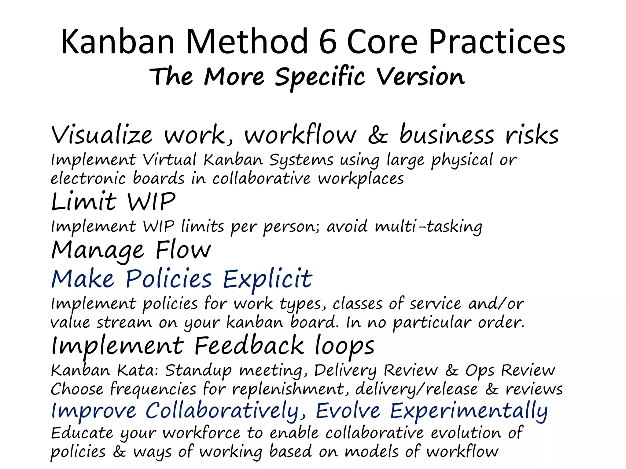 Kanban Method 6 Core Practices 
The More Specific Version 
Visualize work, workflow & business risks 
Implement Virtual Kanban Systems using large physical or 
electronic boards in collaborative workplaces 
Limit WIP 
Implement WIP limits per person; avoid multi-tasking 
Manage Flow 
Make Policies Explicit 
Implement policies for work types, classes of service and/or 
value stream on your kanban board. In no particular order. 
Implement Feedback loops 
Kanban Kata: Standup meeting, Delivery Review & Ops Review 
Choose frequencies for replenishment, delivery/release & reviews 
Improve Collaboratively, Evolve Experimentally 
Educate your workforce to enable collaborative evolution of 
policies & ways of working based on models of workflow 
 