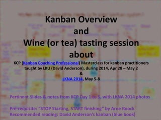 Kanban Overview 
and 
Wine (or tea) tasting session 
about 
KCP (Kanban Coaching Professional) Masterclass for kanban practitioners 
taught by LKU (David Anderson), during 2014, Apr 28 – May 2 
& 
LKNA 2014, May 5-8 
Pertinent Slides & notes from KCP Day 1 to 5, with LKNA 2014 photos 
Pre-requisite: “STOP Starting, START finishing” by Arne Roock 
Recommended reading: David Anderson’s kanban (blue book) 
 
