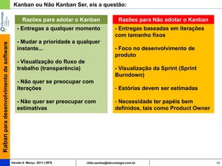 Kanban ou Não Kanban Ser, eis a questão:

                                               Razões para adotar o Kanban                   Razões para Não adotar o Kanban
                                            - Entregas a qualquer momento                  - Entregas baseadas em iterações
                                                                                           com tamanho fixos
                                            - Mudar a prioridade a qualquer
Kaban para desenvolvimento de software




                                            instante...                                    - Foco no desenvolvimento de
                                                                                           produto
                                            - Visualização do fluxo de
                                            trabalho (transparência)                       - Visualização da Sprint (Sprint
                                                                                           Burndown)
                                            - Não quer se preocupar com
                                            iterações                                      - Estórias devem ser estimadas

                                            - Não quer ser preocupar com                   - Necessidade ter papéis bem
                                            estimativas                                    definidos, tais como Product Owner




                                         Versão 6 Março 2011 | RFS       rildo.santos@etecnologia.com.br                        15
 