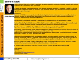 Sobre o autor:
                                                          Coach, Consultor, Instrutor, Professor, Palestrante de Gestão de Negócio, Inovação, Processos, Métodos Ágeis, Gestão
                                                          de Serviços de TI, Governança de TI, Tecnologia.

                                                          A Gestão Ágil ajuda as empresas a responder mais rápido as demandas de negócio e mudanças. A Gestão 2.0, abrange
                                                          Planejamento Estratégico, Gestão por Processos Ágeis, Gestão de Projetos Ágeis, Tecnologia da Informação (Métodos
                                                          Ágeis), Inovação e Liderança.

                                                        Experiência:
                                                        Tem mais de 10.000 horas de experiência em Gestão de Negócios, Gestão de Inovação, Governança e Engenharia de
Kaban para desenvolvimento de software




                                         Rildo   Santos Software. Formado em Administração de Empresas, Pós-Graduado em Didática do Ensino Superior e Mestre em
                                                        Engenharia de Software pela Universidade Mackenzie.

                                                          Foi instrutor de Tecnologia de Orientação a Objetos, UML e Linguagem Java na Sun Microsystems e na IBM.

                                                          Conhece Métodos Ágeis (SCRUM, Kanban, FDD e XP), Arquitetura de Software, SOA (Arquitetura Orientado a Serviço),
                                                          RUP/UP - Processo Unificado, Business Intelligence, Gestão de Risco de TI entre outras tecnologias.

                                                          É professor de curso de MBA da Fiap, ESEG e foi professor de pós-graduação da Fasp e IBTA.

                                                          Possui fortes conhecimentos de Gestão de Negócio (Inteligência de Negócio, Gestão por Processo, Inovação, Gestão de
                                                          Projetos e GRC - Governance, Risk and Compliance), SOX, Basel II e PCI;
                                                          Experiência na implementação de Governança de TI e Gerenciamento de Serviços de TI. Conhecimento dos principais
                                                          frameworks e padrões: ITIL, Cobit, ISO 27001 e ISO 15999;

                                                          Desempenhou diversos papéis como: Estrategista de Negócio, Gerente de Negócio, Gerente de Projeto, Arquiteto de
                                                          Software, Projetista de Software e Analista de Sistema em diversos segmentos: Financeiro, Telecomunicações, Seguro,
                                                          Saúde, Comunicação, Segurança Pública, Fazenda, Tecnologia, Varejo, Distribuição, Energia e Petróleo e Gás.

                                                          Possui as certificações: CSM - Certified SCRUM Master, CSPO - Certified SCRUM Product Owner , SUN Java Certified
                                                          Instrutor, ITIL Foundation e Instrutor Oficial de Cobit Foundation e Cobit Games;

                                                          É membro do IIBA-International Institute of Business Analysis (Canadá), SCRUM Alliance, ISACA e PMI

                                                          Onde ele está:
                                                          @rildosan
                                                          http://rildosan.com/
                                                          Comunidade: http://etecnologia.ning.com
                                                          www.etecnologia.com.br



                                         Versão 6 Março 2011 | RFS                        rildo.santos@etecnologia.com.br                                                        2
 