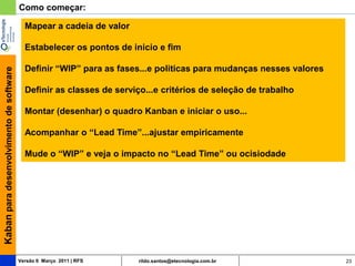 Como começar:

                                           Mapear a cadeia de valor

                                           Estabelecer os pontos de inicio e fim

                                           Definir “WIP” para as fases...e politicas para mudanças nesses valores
Kaban para desenvolvimento de software




                                           Definir as classes de serviço...e critérios de seleção de trabalho

                                           Montar (desenhar) o quadro Kanban e iniciar o uso...

                                           Acompanhar o “Lead Time”...ajustar empiricamente

                                           Mude o “WIP” e veja o impacto no “Lead Time” ou ocisiodade




                                         Versão 6 Março 2011 | RFS    rildo.santos@etecnologia.com.br               23
 