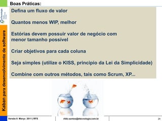 Boas Práticas:
                                           Defina um fluxo de valor

                                           Quantos menos WIP, melhor
Kaban para desenvolvimento de software




                                           Estórias devem possuir valor de negócio com
                                           menor tamanho possível

                                           Criar objetivos para cada coluna

                                           Seja simples (utilize o KISS, principio da Lei da Simplicidade)

                                           Combine com outros métodos, tais como Scrum, XP...




                                         Versão 6 Março 2011 | RFS   rildo.santos@etecnologia.com.br         24
 