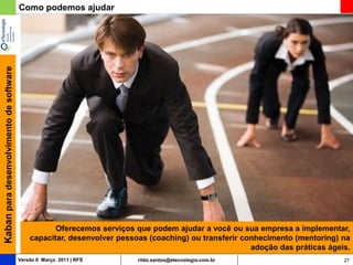 Kaban para desenvolvimento de software   Como podemos ajudar




                                                    Oferecemos serviços que podem ajudar a você ou sua empresa a implementar,
                                             capacitar, desenvolver pessoas (coaching) ou transferir conhecimento (mentoring) na
                                                                                                       adoção das práticas ágeis.
                                         Versão 6 Março 2011 | RFS       rildo.santos@etecnologia.com.br                       27
 