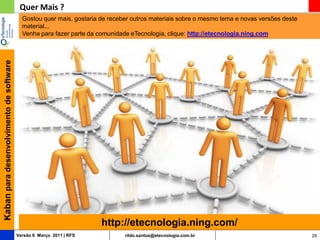 Quer Mais ?
                                           Gostou quer mais, gostaria de receber outros materiais sobre o mesmo tema e novas versões deste
                                           material...
                                           Venha para fazer parte da comunidade eTecnologia, clique: http://etecnologia.ning.com
Kaban para desenvolvimento de software




                                                                      http://etecnologia.ning.com/
                                         Versão 6 Março 2011 | RFS            rildo.santos@etecnologia.com.br                                29
 