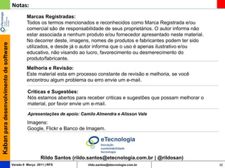 Notas:
                                                  Marcas Registradas:
                                                  Todos os termos mencionados e reconhecidos como Marca Registrada e/ou
                                                  comercial são de responsabilidade de seus proprietários. O autor informa não
                                                  estar associada a nenhum produto e/ou fornecedor apresentado neste material.
                                                  No decorrer deste, imagens, nomes de produtos e fabricantes podem ter sido
Kaban para desenvolvimento de software




                                                  utilizados, e desde já o autor informa que o uso é apenas ilustrativo e/ou
                                                  educativo, não visando ao lucro, favorecimento ou desmerecimento do
                                                  produto/fabricante.
                                                  Melhoria e Revisão:
                                                  Este material esta em processo constante de revisão e melhoria, se você
                                                  encontrou algum problema ou erro envie um e-mail.

                                                  Criticas e Sugestões:
                                                  Nós estamos abertos para receber criticas e sugestões que possam melhorar o
                                                  material, por favor envie um e-mail.

                                                  Apresentações de apoio: Camilo Almendra e Alisson Vale
                                                  Imagens:
                                                  Google, Flickr e Banco de Imagem.




                                                          Rildo Santos (rildo.santos@etecnologia.com.br | @rildosan)
                                         Versão 6 Março 2011 | RFS           rildo.santos@etecnologia.com.br                     30
 