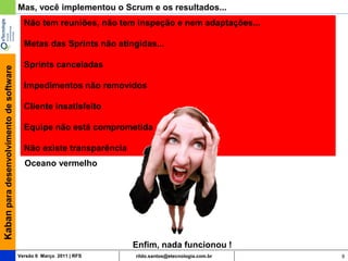 Mas, você implementou o Scrum e os resultados...
                                           Não tem reuniões, não tem inspeção e nem adaptações...

                                           Metas das Sprints não atingidas...

                                           Sprints canceladas
Kaban para desenvolvimento de software




                                           Impedimentos não removidos

                                           Cliente insatisfeito

                                           Equipe não está comprometida

                                           Não existe transparência
                                           Oceano vermelho




                                                                      Enfim, nada funcionou !
                                         Versão 6 Março 2011 | RFS    rildo.santos@etecnologia.com.br   9
 