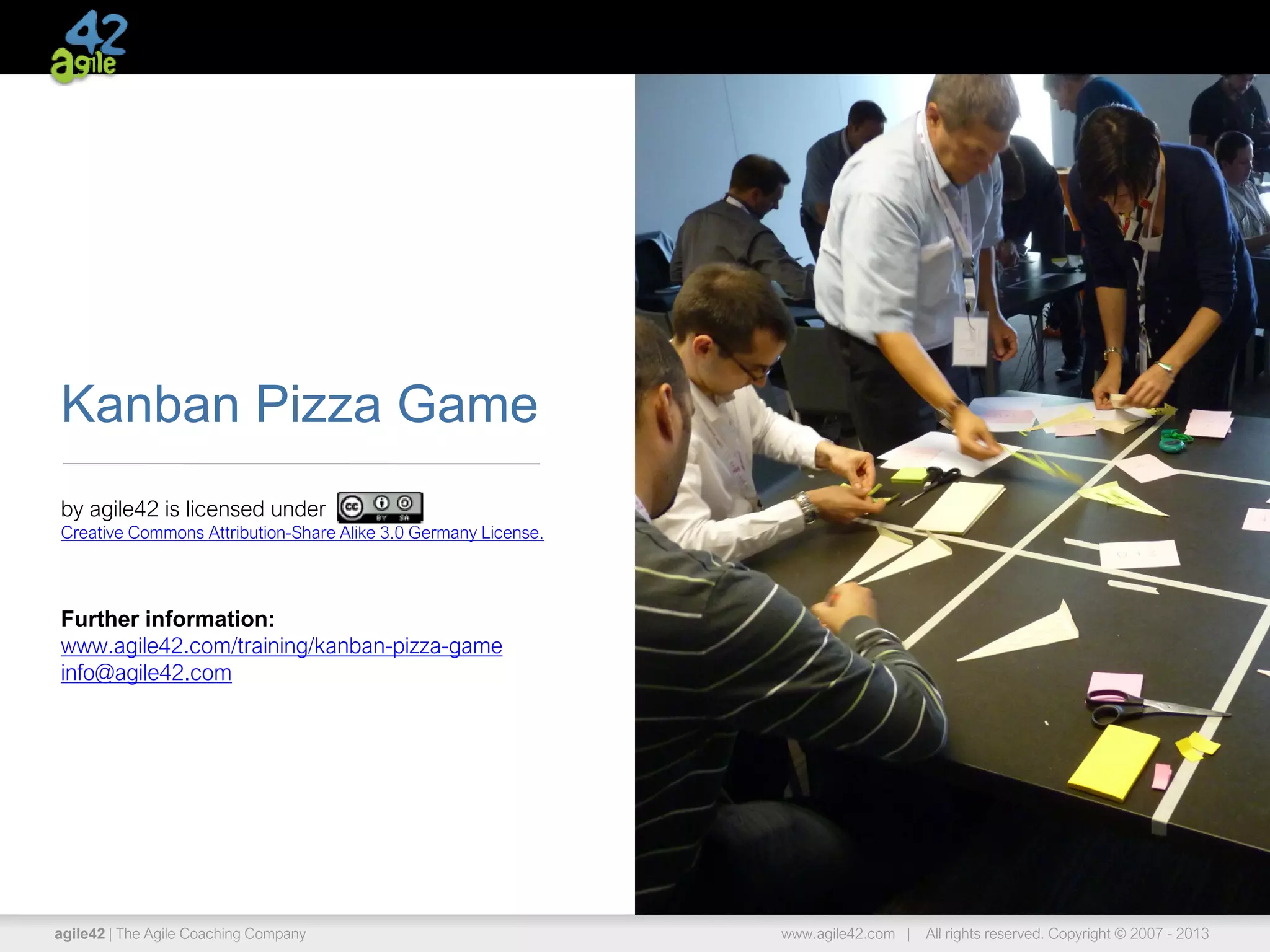 agile42 | The Agile Coaching Company www.agile42.com | All rights reserved. Copyright © 2007 - 2013
Kanban Pizza Game
by agile42 is licensed under
Creative Commons Attribution-Share Alike 3.0 Germany License.
Further information:
www.agile42.com/training/kanban-pizza-game
info@agile42.com
 
