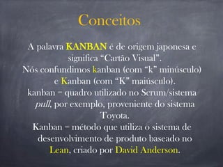 Conceitos
A palavra KANBAN é de origem japonesa e
significa “Cartão Visual”.
Nós confundimos kanban (com “k” minúsculo)
e Kanban (com “K” maiúsculo).
kanban = quadro utilizado no Scrum/sistema
pull, por exemplo, proveniente do sistema
Toyota.
Kanban = método que utiliza o sistema de
desenvolvimento de produto baseado no
Lean, criado por David Anderson.
 