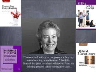 “Customers don’t buy or use projects – they buy
sets of running, tested features.” Portfolio
Kanban is a great technique to help you focus on
finishing projects before starting new ones.
 