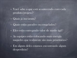 • Você sabe o que está acontecendo com cada
produto/projeto?
• Quais já iniciaram?
• Quais estão parados ou congelados?
• Eles estão entregando valor de modo ágil?
• As equipes estão colocando mais energia
naqueles que realmente são mais prioritários?
• Em algum deles estamos encontrando algum
desperdício?
 