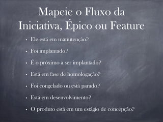 Mapeie o Fluxo da
Iniciativa, Épico ou Feature
• Ele está em manutenção?
• Foi implantado?
• É o próximo a ser implantado?
• Está em fase de homologação?
• Foi congelado ou está parado?
• Está em desenvolvimento?
• O produto está em um estágio de concepção?
 