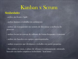 Kanban x Scrum
Similaridades
- ambos são Lean e Agile
- ambos limitam o trabalho em andamento
- ambos são transparentes no sentido de direcionar a melhoria do
processo
- ambos focam na entrega de software de forma frequente e constante
- ambos são basedos em equipes auto-organizadas
- ambos requerem que dividamos o trabalho em partes pequenas
- Em ambos os casos, o plano de releases é continuamente otimizado
baseado em dados empíricos (velocidade / lead time)
 
