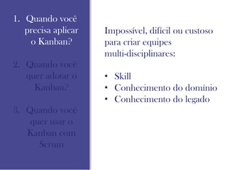 1. Quando você
precisa aplicar
o Kanban?
2. Quando você
quer adotar o
Kanban?
3. Quando você
quer usar o
Kanban com
Scrum
Impossível, difícil ou custoso
para criar equipes
multi-disciplinares:
• Skill
• Conhecimento do domínio
• Conhecimento do legado
 