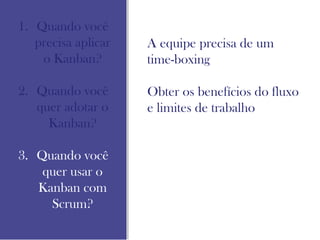 1. Quando você
precisa aplicar
o Kanban?
2. Quando você
quer adotar o
Kanban?
3. Quando você
quer usar o
Kanban com
Scrum?
A equipe precisa de um
time-boxing
Obter os benefícios do fluxo
e limites de trabalho
 