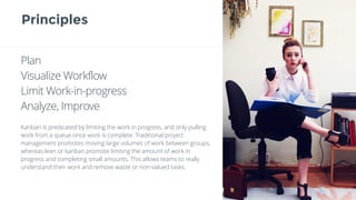 Principles
Plan
Visualize Workflow
Limit Work-in-progress
Analyze, Improve
Kanban is predicated by limiting the work in progress, and only pulling
work from a queue once work is complete. Traditional project
management promotes moving large volumes of work between groups,
whereas lean or kanban promote limiting the amount of work in
progress and completing small amounts. This allows teams to really
understand their work and remove waste or non-valued tasks.
 