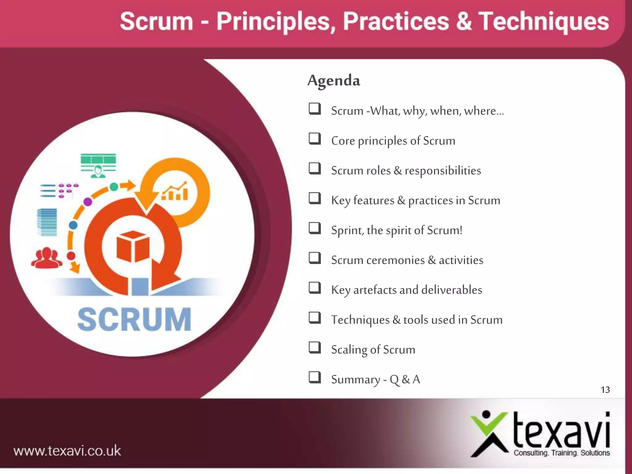 13
Agenda
 Scrum -What,why, when,where…
 Core principles of Scrum
 Scrum roles & responsibilities
 Key features& practicesin Scrum
 Sprint, thespiritof Scrum!
 Scrum ceremonies & activities
 Key artefactsanddeliverables
 Techniques& tools used in Scrum
 Scaling of Scrum
 Summary -Q & A
 