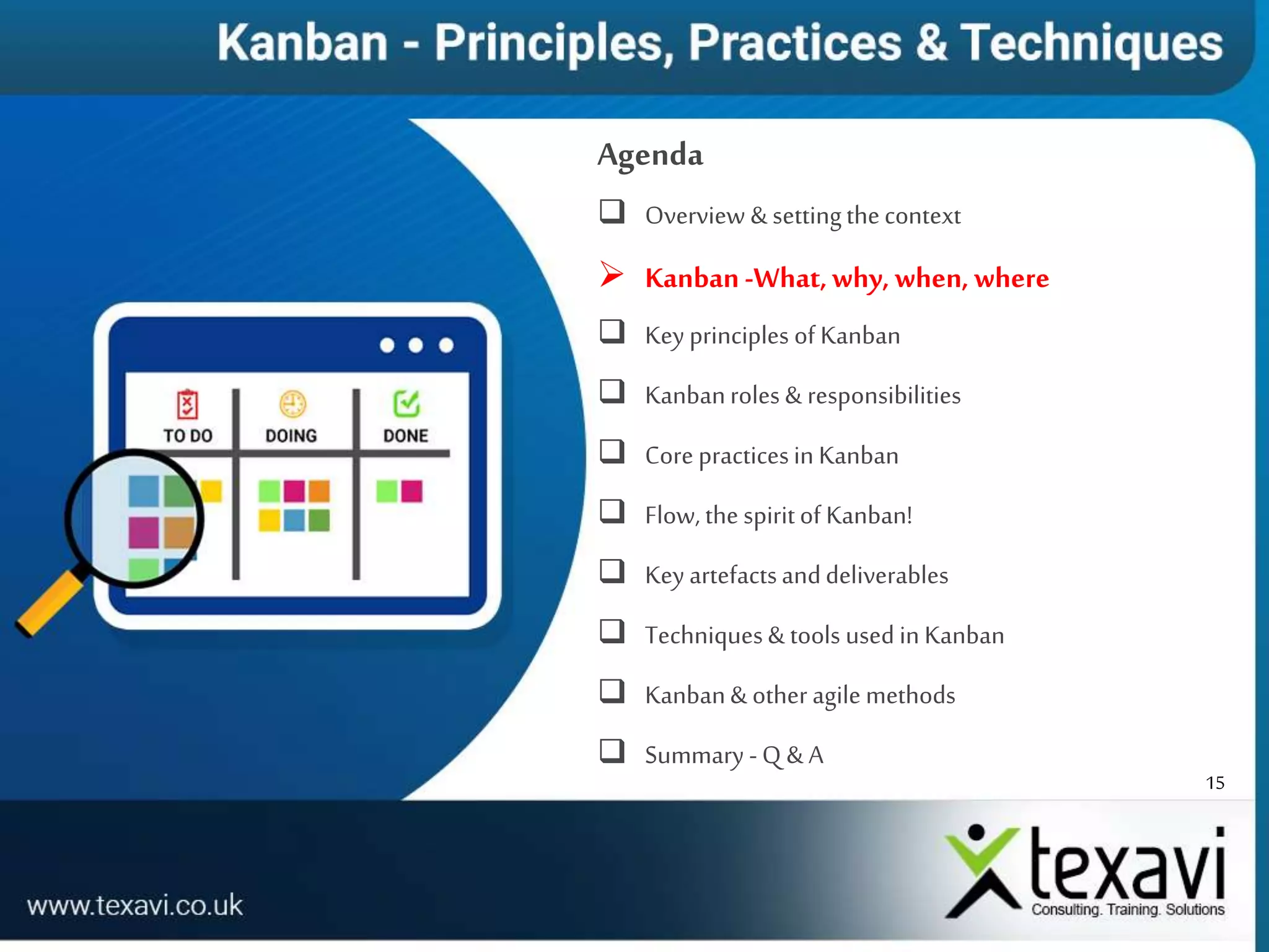 15
Agenda
 Overview & settingthecontext
 Kanban-What,why, when, where
 Key principles of Kanban
 Kanbanroles & responsibilities
 Core practicesin Kanban
 Flow, the spiritof Kanban!
 Key artefactsanddeliverables
 Techniques& tools used in Kanban
 Kanban& other agile methods
 Summary -Q & A
 