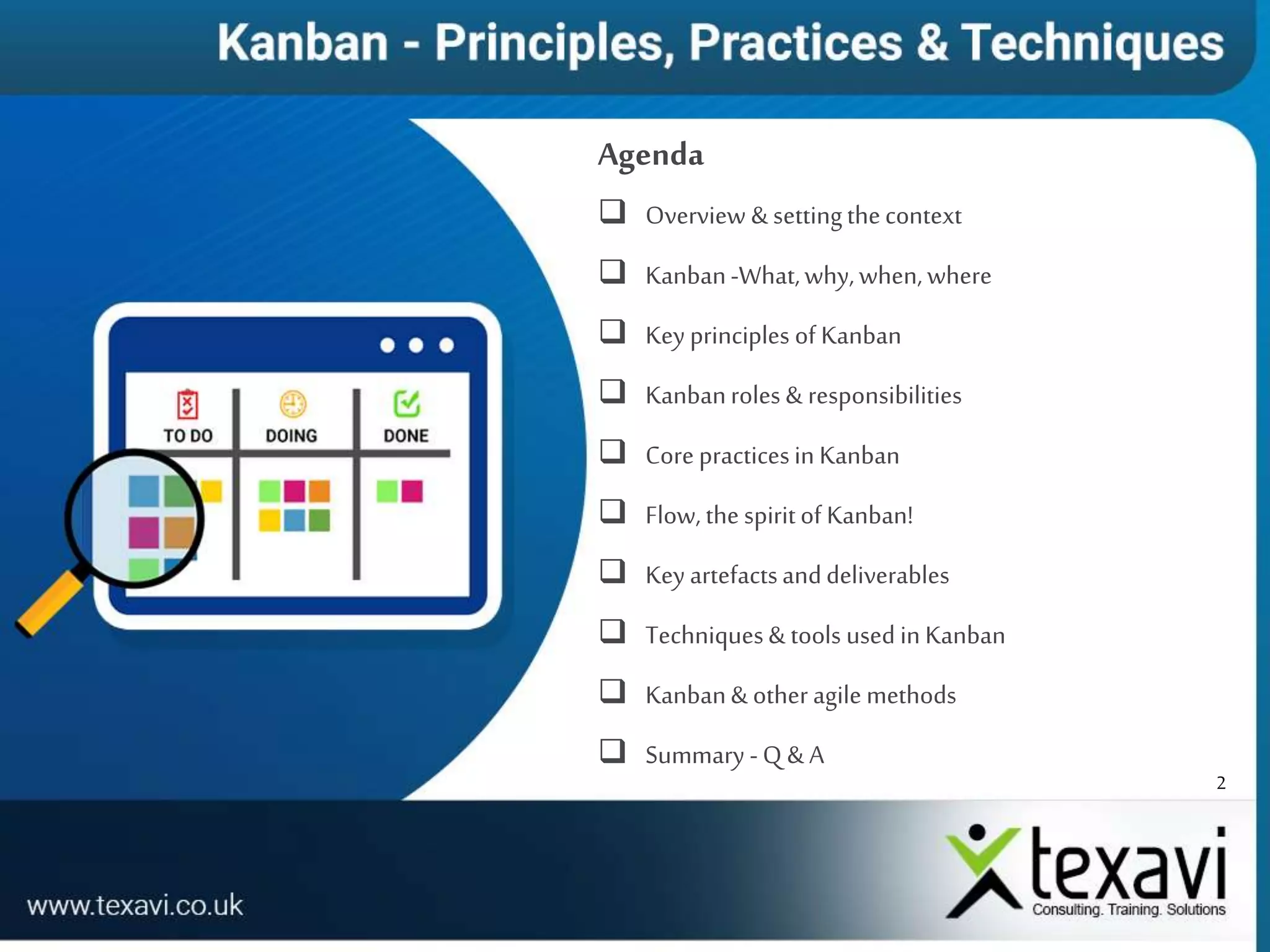 2
Agenda
 Overview & settingthecontext
 Kanban-What,why,when,where
 Key principles of Kanban
 Kanbanroles & responsibilities
 Core practicesin Kanban
 Flow, the spiritof Kanban!
 Key artefactsanddeliverables
 Techniques& tools used in Kanban
 Kanban& other agile methods
 Summary -Q & A
 