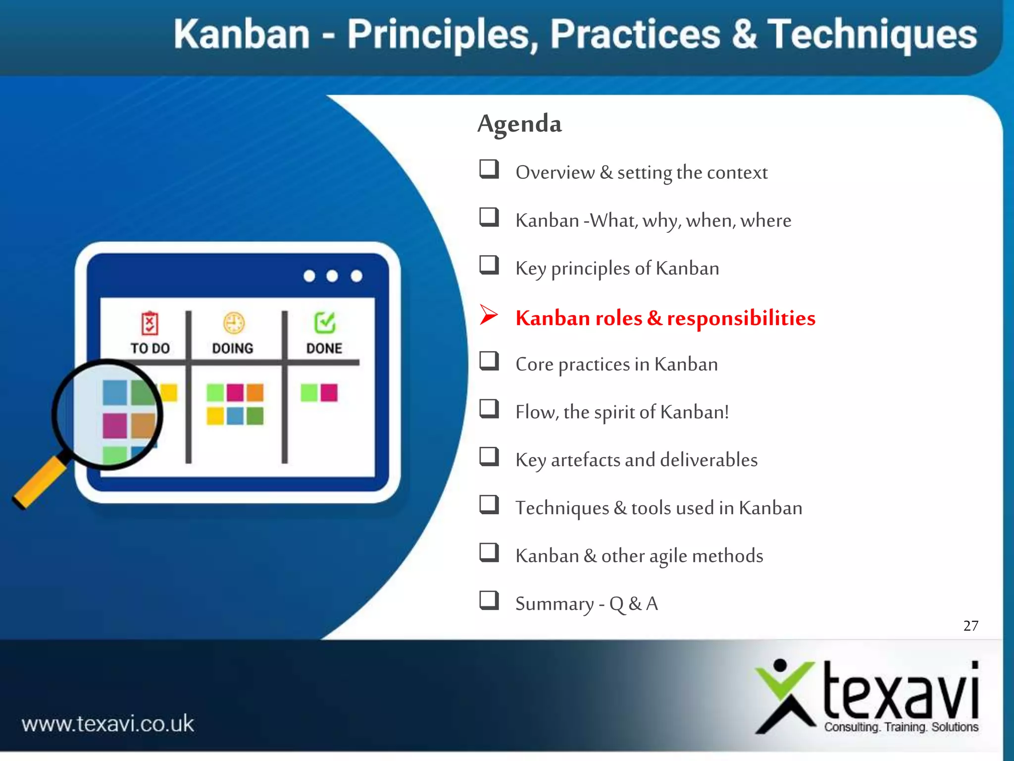 27
Agenda
 Overview & settingthecontext
 Kanban-What,why,when,where
 Key principles of Kanban
 Kanban roles& responsibilities
 Core practicesin Kanban
 Flow, the spiritof Kanban!
 Key artefactsanddeliverables
 Techniques& tools used in Kanban
 Kanban& other agile methods
 Summary -Q & A
 