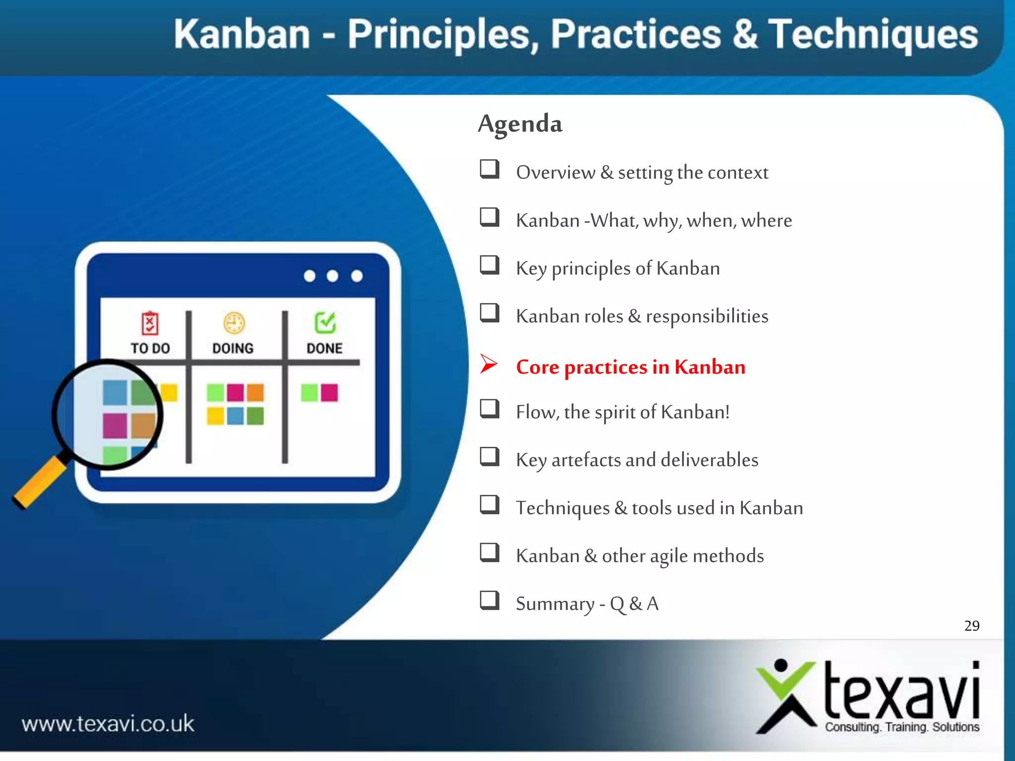 29
Agenda
 Overview & settingthecontext
 Kanban-What,why,when,where
 Key principles of Kanban
 Kanbanroles & responsibilities
 CorepracticesinKanban
 Flow, the spiritof Kanban!
 Key artefactsanddeliverables
 Techniques& tools used in Kanban
 Kanban& other agile methods
 Summary -Q & A
 
