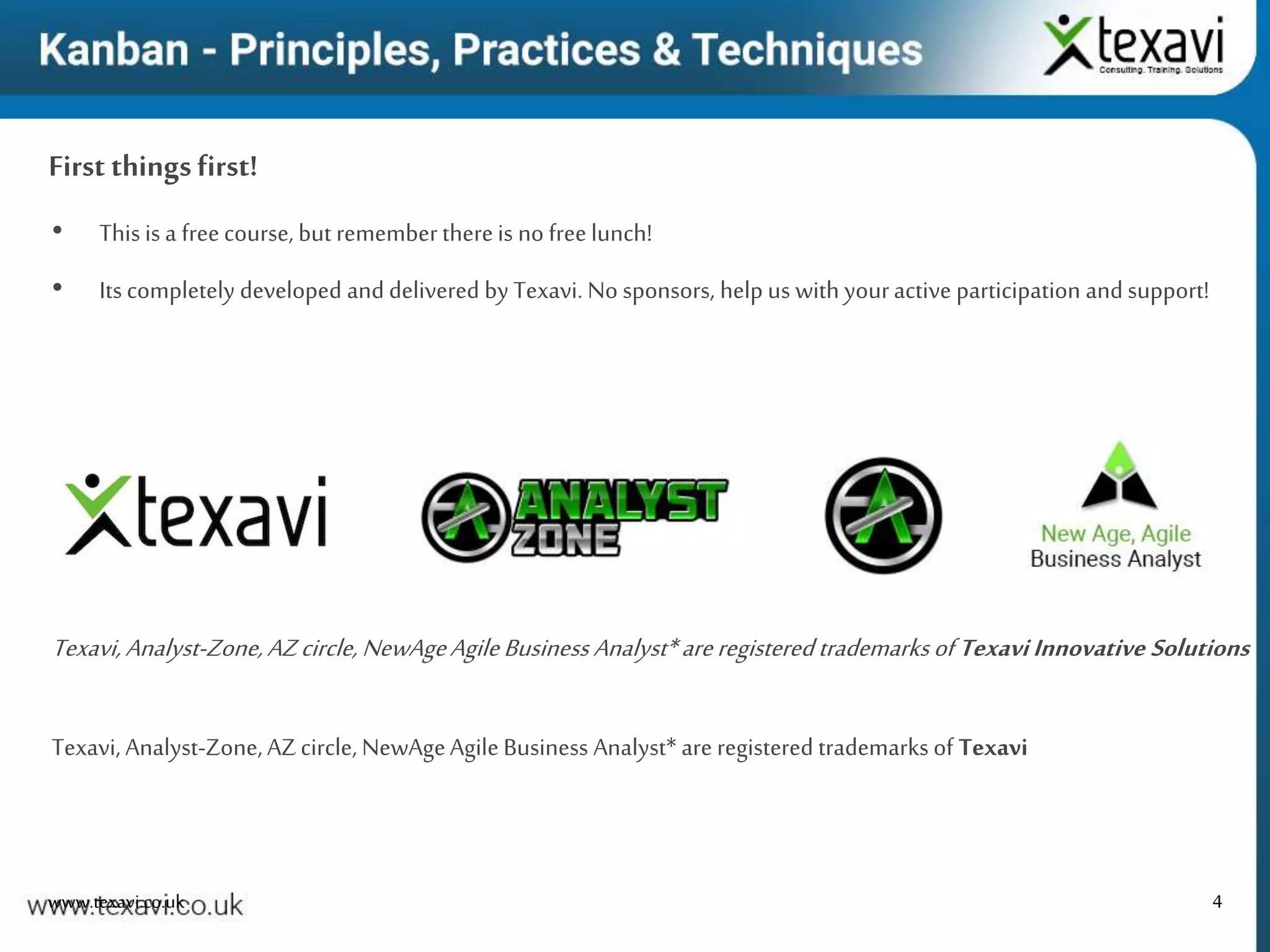 4
First thingsfirst!
www.texavi.co.uk
• This is a freecourse, but rememberthereis no freelunch!
• Its completely developed and delivered by Texavi. No sponsors, help us with youractive participation and support!
Texavi, Analyst-Zone, AZcircle, NewAgeAgile Business Analyst* are registered trademarks of Texavi
Texavi,Analyst-Zone,AZcircle,NewAgeAgileBusiness Analyst*areregisteredtrademarksof TexaviInnovative Solutions
 