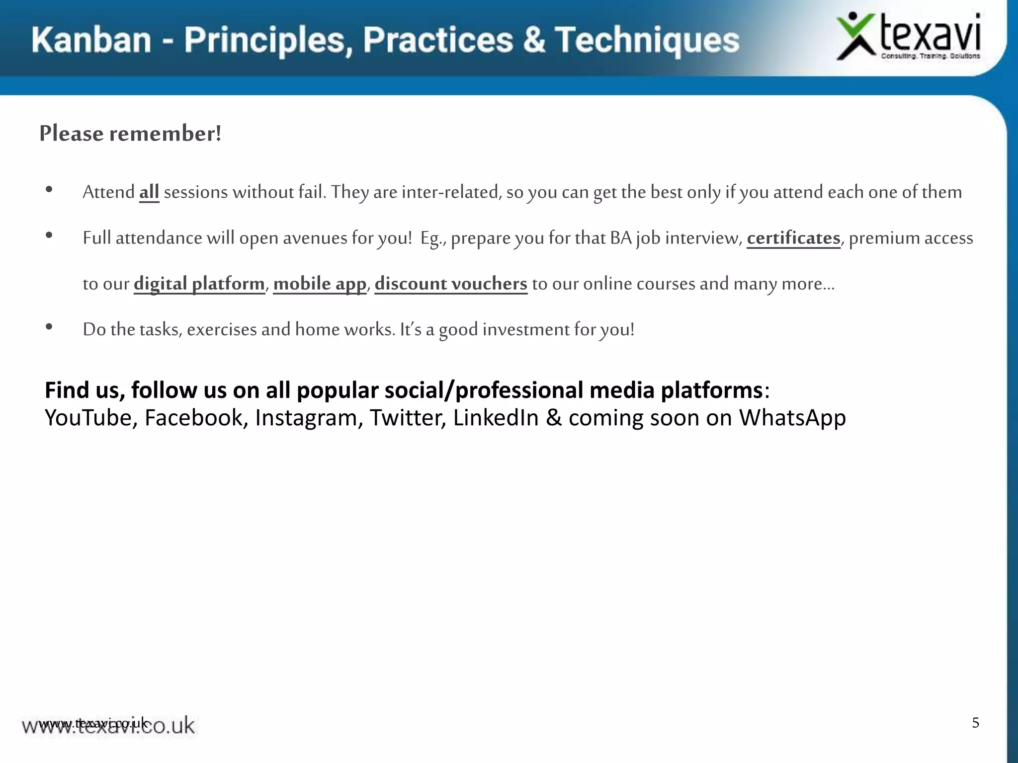 5
Please remember!
www.texavi.co.uk
• Attend all sessions without fail. Theyareinter-related, so you can get the best only if youattend eachone of them
• Full attendance will open avenues for you! Eg., prepare youfor that BA job interview, certificates, premiumaccess
to ourdigital platform, mobile app,discount vouchers to our online coursesand manymore…
• Do thetasks, exercises and home works. It’s a good investment for you!
Find us, follow us on all popular social/professional media platforms:
YouTube, Facebook, Instagram, Twitter, LinkedIn & coming soon on WhatsApp
 