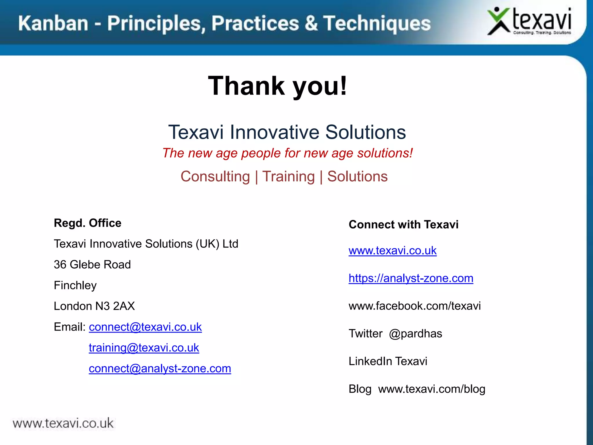 Thank you!
Texavi Innovative Solutions
The new age people for new age solutions!
Consulting | Training | Solutions
Regd. Office
Texavi Innovative Solutions (UK) Ltd
36 Glebe Road
Finchley
London N3 2AX
Email: connect@texavi.co.uk
training@texavi.co.uk
connect@analyst-zone.com
Connect with Texavi
www.texavi.co.uk
https://analyst-zone.com
www.facebook.com/texavi
Twitter @pardhas
LinkedIn Texavi
Blog www.texavi.com/blog
 