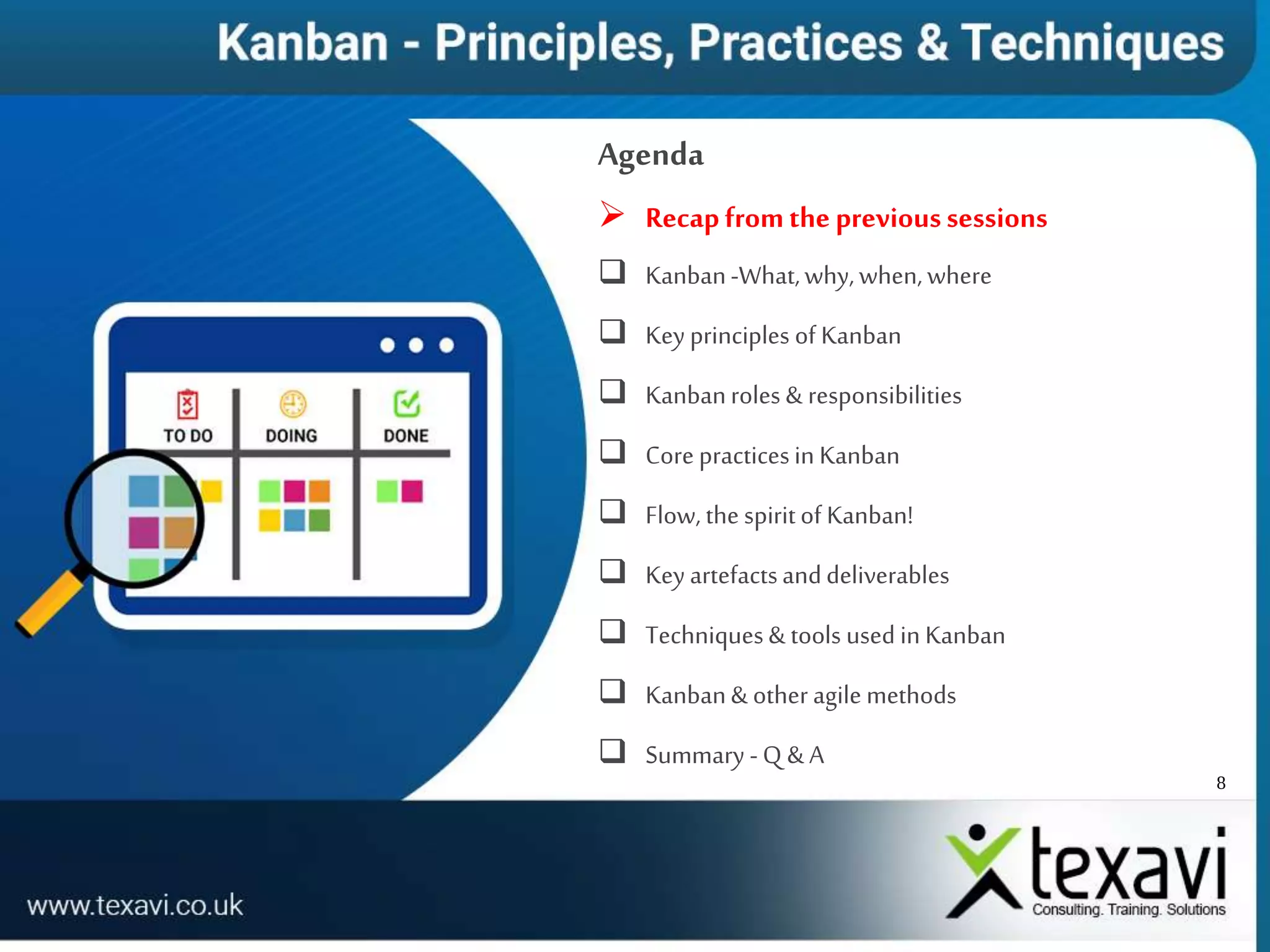 8
Agenda
 Recapfromthe previoussessions
 Kanban-What,why,when,where
 Key principles of Kanban
 Kanbanroles & responsibilities
 Core practicesin Kanban
 Flow, the spiritof Kanban!
 Key artefactsanddeliverables
 Techniques& tools used in Kanban
 Kanban& other agile methods
 Summary -Q & A
 