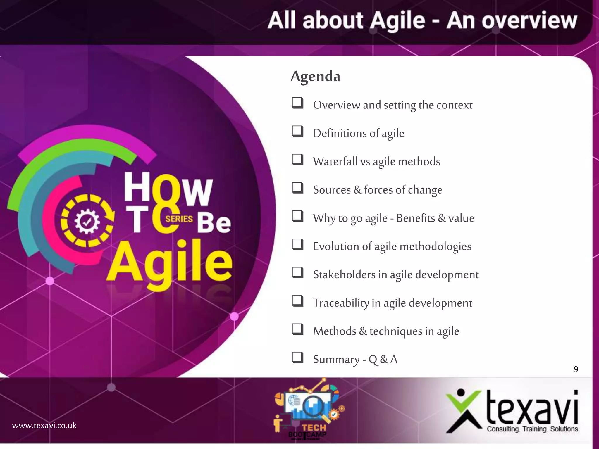 9
www.texavi.co.uk
Agenda
 Overview andsettingthecontext
 Definitions of agile
 Waterfallvs agilemethods
 Sources & forces of change
 Why to go agile-Benefits & value
 Evolution of agile methodologies
 Stakeholders in agiledevelopment
 Traceabilityin agiledevelopment
 Methods & techniques in agile
 Summary -Q & A
 
