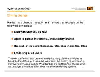 Kanban is a change management method that focuses on the
following principles:
What is Kanban?
1
Start with what you do now
Agree to pursue incremental, evolutionary change
Respect for the current process, roles, responsibilities, titles
Leadership at all levels
Driving change
Those of you familiar with Lean will recognize many of these principles as
being the foundation for a Lean pull system and the building of a continuous
improvement (Kaizen) culture. What Kanban first and foremost does is serve
as a catalyst to introduce Lean ideas into software delivery systems.
 