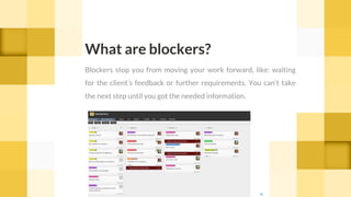 What are blockers?
Blockers stop you from moving your work forward, like: waiting
for the client’s feedback or further requirements. You can’t take
the next step until you got the needed information.
cc
 