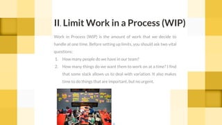 Work in Process (WIP) is the amount of work that we decide to
handle at one time. Before setting up limits, you should ask two vital
questions:
1. How many people do we have in our team?
2. How many things do we want them to work on at a time? I find
that some slack allows us to deal with variation. It also makes
time to do things that are important, but no urgent.
II. Limit Work in a Process (WIP)
cc
 