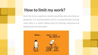 Don’t try to be a superhero and do everything. Get more done by
doing less. It is counterintuitive, but it is a powerful idea. Leaving
some slack in a system allows team for learning, improving and
dealing with the unforeseen.
How to limit my work?
cc
 