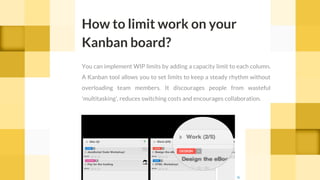 You can implement WIP limits by adding a capacity limit to each column.
A Kanban tool allows you to set limits to keep a steady rhythm without
overloading team members. It discourages people from wasteful
'multitasking', reduces switching costs and encourages collaboration.
How to limit work on your
Kanban board?
c cc
 