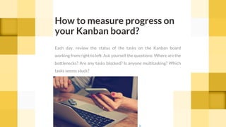 How to measure progress on
your Kanban board?
Each day, review the status of the tasks on the Kanban board
working from right to left. Ask yourself the questions: Where are the
bottlenecks? Are any tasks blocked? Is anyone multitasking? Which
tasks seems stuck?
cc
 