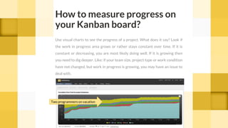 How to measure progress on
your Kanban board?
Use visual charts to see the progress of a project. What does it say? Look if
the work in progress area grows or rather stays constant over time. If it is
constant or decreasing, you are most likely doing well. If it is growing then
you need to dig deeper. Like: if your team size, project type or work condition
have not changed, but work in progress is growing, you may have an issue to
deal with.
Two programmers on vacation
 