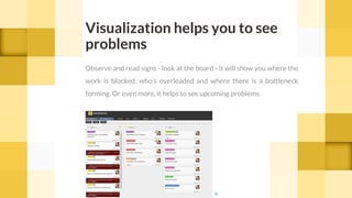 Visualization helps you to see
problems
Observe and read signs - look at the board - it will show you where the
work is blocked, who’s overloaded and where there is a bottleneck
forming. Or even more, it helps to see upcoming problems.
cc
 