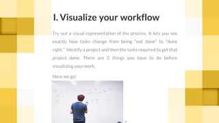 I. Visualize your workflow
Try out a visual representation of the process. It lets you see
exactly how tasks change from being “not done” to “done
right.” Identify a project and then the tasks required to get that
project done. There are 2 things you have to do before
visualizing your work.
Here we go!
cc
 