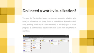 Yes, you do. The Kanban board can be used no matter whether you
have just a few steps (do, doing, done) or a lot of steps (to read, to read
soon, reading, read, worth to recommend). It will help you to track
progress & communicate easily with your team from anywhere in
real-time.
Do I need a work visualization?
cc
 