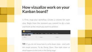 How vizualize work on your
Kanban board?
1. First, map your workflow. Create a column for each
step. Begin from the moment you commit to do a task
and finish at the result you want to achieve.
TIP: If you do not know how to write down steps - start with
the simple process: To do, Doing, Done. Then look closer at
what happens to the tasks in the Doing stage.
 